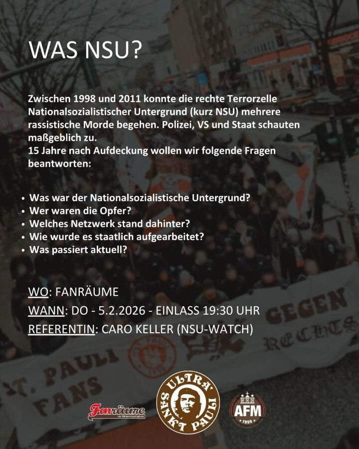 "Was NSU?"
Zwischen 1998 und 2011 konnte die rechte Terrorzelle Nationalsozialistischer Untergrund (kurz: NSU) mehrere rassistische Morde begehen. Polizei, VS und Staat schauten maßgeblich zu.
15 Jahre nach der Aufdeckung wollen wir folgende Fragen beantworten:
Was war der NSU?
Wer waren die Opfer?
Welches Netzwekr stand dahinter?
Wie wurde es staatlich aufgearbeitet?
Was passiert aktuell?

Fanräume, 5. Februar 2026, Einlass um 19.30h, mit Caro Keller vom NSU-Watch.

Organisiert von Fanräume, USP und AFM.
