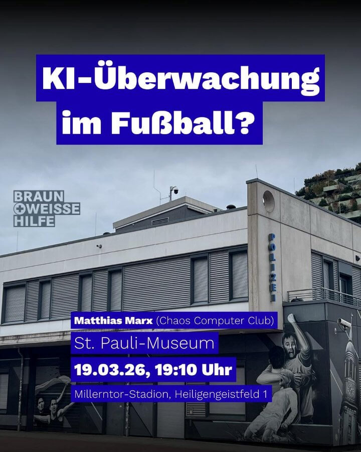 KI-gestützte Überwachung von Fußballfans ist kein Zukunftsszenario, sondern wird gerade zur Realität. Private Unternehmen und die Polizei setzen zunehmend auf die Möglichkeiten sogenannter Künstlicher Intelligenz, um Besucherströme zu analysieren, Verhalten zu bewerten und Personen zu identifizieren. Doch was bedeutet das konkret für uns als Fußballfans im Stadion, auf der Anreise und darüber hinaus? Einen Einblick in aktuelle Entwicklungen, technische Hintergründe und mögliche Folgen gibt Matthias Marx vom Chaos Computer Club.
19.3.2026, 19.10h im FC St. Pauli Museum, eine Veranstaltung der Braun-Weissen Hilfe.